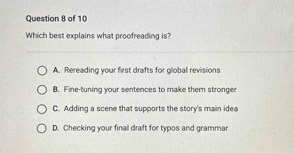 question 8 of 10 which best explains what proofreading is? a. rereading your first drafts for global revisions b. fine - tuning your sentences to make them stronger c. adding a scene that supports the storys main idea d. checking your final draft for typos and grammar