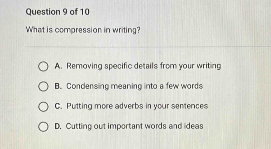 question 9 of 10 what is compression in writing? a. removing specific details from your writing b. condensing meaning into a few words c. putting more adverbs in your sentences d. cutting out important words and ideas