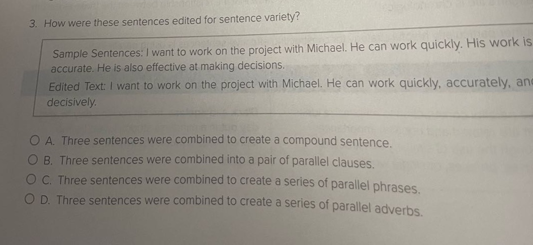 3. how were these sentences edited for sentence variety? sample sentences: i want to work on the project with michael. he can work quickly. his work is accurate. he is also effective at making decisions. edited text: i want to work on the project with michael. he can work quickly, accurately, and decisively. a. three sentences were combined to create a compound sentence. b. three sentences were combined into a pair of parallel clauses. c. three sentences were combined to create a series of parallel phrases. d. three sentences were combined to create a series of parallel adverbs.