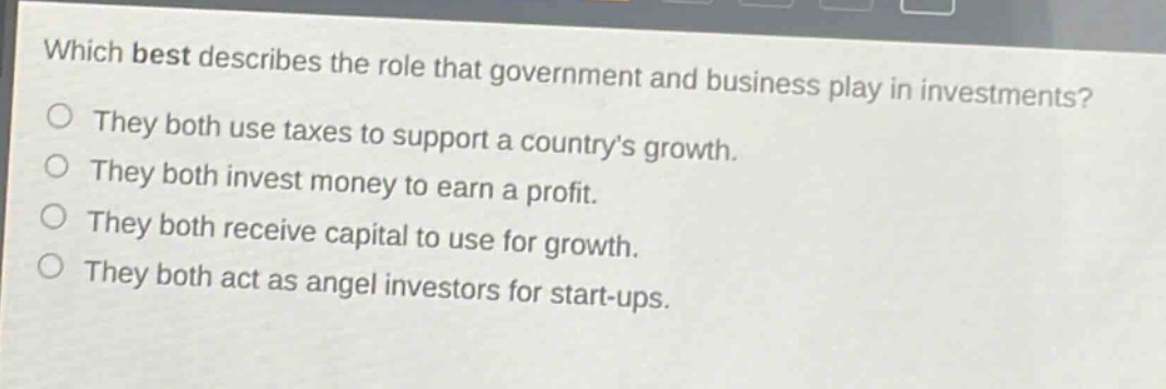 which best describes the role that government and business play in investments? they both use taxes to support a country’s growth. they both invest money to earn a profit. they both receive capital to use for growth. they both act as angel investors for start - ups.