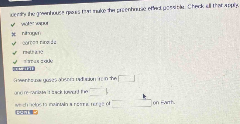 identify the greenhouse gases that make the greenhouse effect possible. check all that apply. water vapor nitrogen carbon dioxide methane nitrous oxide complete greenhouse gases absorb radiation from the and re - radiate it back toward the which helps to maintain a normal range of on earth. done