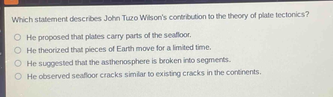 which statement describes john tuzo wilsons contribution to the theory of plate tectonics? he proposed that plates carry parts of the seafloor. he theorized that pieces of earth move for a limited time. he suggested that the asthenosphere is broken into segments. he observed seafloor cracks similar to existing cracks in the continents.