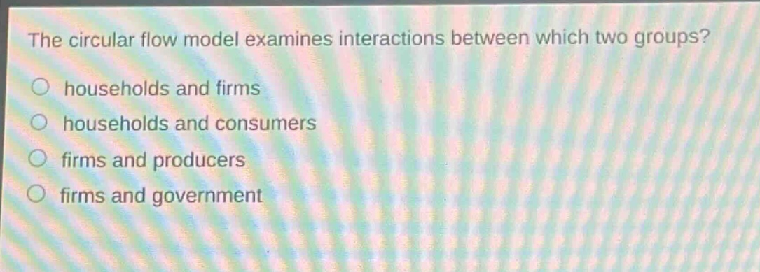 the circular flow model examines interactions between which two groups?\n○ households and firms\n○ households and consumers\n○ firms and producers\n○ firms and government