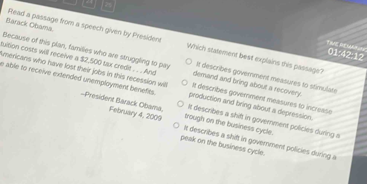 read a passage from a speech given by president barack obama. because of this plan, families who are struggling to pay tuition costs will receive a $2,500 tax credit... and americans who have lost their jobs in this recession will be able to receive extended unemployment benefits. -president barack obama, february 4, 2009 which statement best explains this passage? it describes government measures to stimulate demand and bring about a recovery. it describes government measures to increase production and bring about a depression. it describes a shift in government policies during a trough on the business cycle. it describes a shift in government policies during a peak on the business cycle.