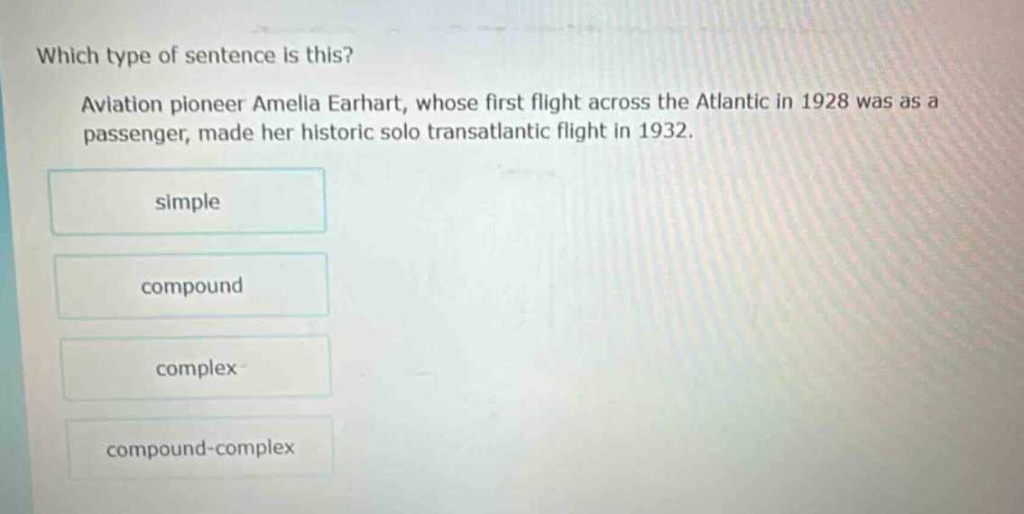 which type of sentence is this? aviation pioneer amelia earhart, whose first flight across the atlantic in 1928 was as a passenger, made her historic solo transatlantic flight in 1932. simple compound complex compound - complex