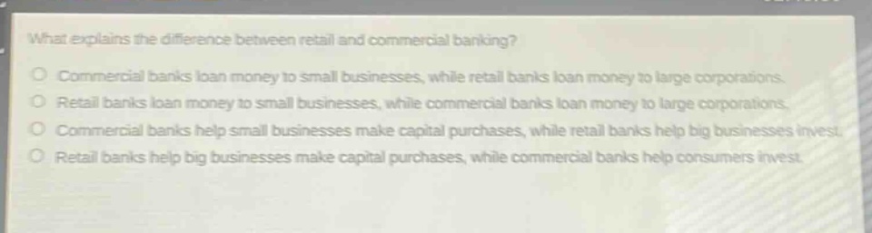 what explains the difference between retail and commercial banking?\ncommercial banks loan money to small businesses, while retail banks loan money to large corporations.\nretail banks loan money to small businesses, while commercial banks loan money to large corporations.\ncommercial banks help small businesses make capital purchases, while retail banks help big businesses invest.\nretail banks help big businesses make capital purchases, while commercial banks help consumers invest.