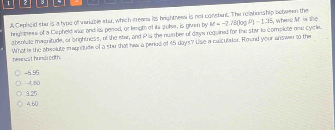 a cepheid star is a type of variable star, which means its brightness is not constant. the relationship between the brightness of a cepheid star and its period, or length of its pulse, is given by m = -2.78(log p) - 1.35, where m is the absolute magnitude, or brightness, of the star, and p is the number of days required for the star to complete one cycle. what is the absolute magnitude of a star that has a period of 45 days? use a calculator. round your answer to the nearest hundredth. -5.95 -4.60 3.25 4.60