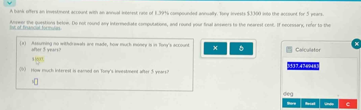 a bank offers an investment account with an annual interest rate of 1.39% compounded annually. tony invests $3300 into the account for 5 years. answer the questions below. do not round any intermediate computations, and round your final answers to the nearest cent. if necessary, refer to the list of financial formulas. (a) assuming no withdrawals are made, how much money is in tonys account after 5 years? (b) how much interest is earned on tonys investment after 5 years?