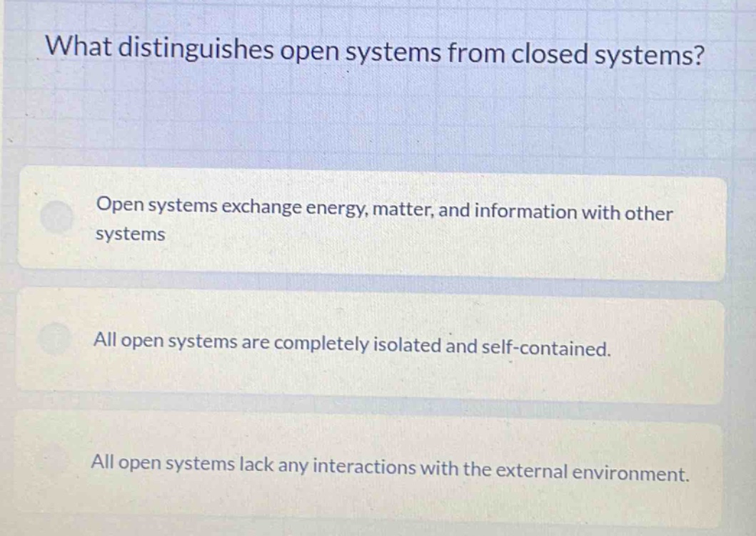 what distinguishes open systems from closed systems? open systems exchange energy, matter, and information with other systems all open systems are completely isolated and self - contained. all open systems lack any interactions with the external environment.