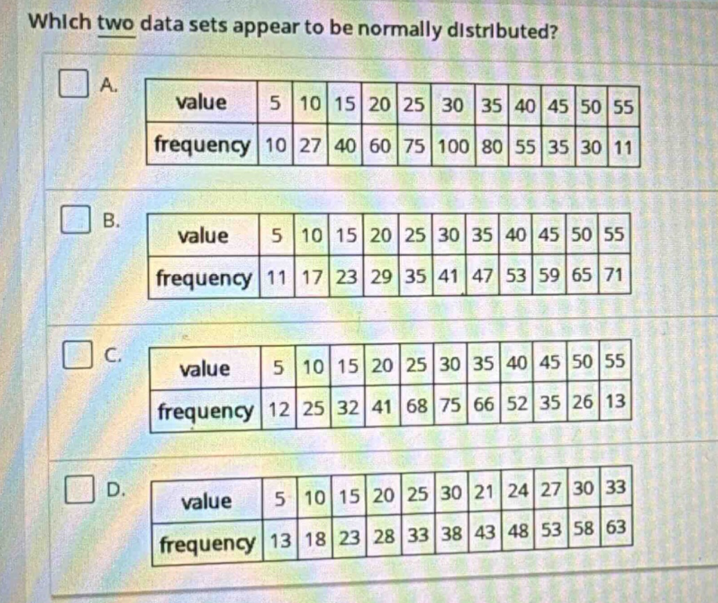 which two data sets appear to be normally distributed? a. value 5 10 15 20 25 30 35 40 45 50 55 frequency 10 27 40 60 75 100 80 55 35 30 11 b. value 5 10 15 20 25 30 35 40 45 50 55 frequency 11 17 23 29 35 41 47 53 59 65 71 c. value 5 10 15 20 25 30 35 40 45 50 55 frequency 12 25 32 41 68 75 66 52 35 26 13 d. value 5 10 15 20 25 30 21 24 27 30 33 frequency 13 18 23 28 33 38 43 48 53 58 63