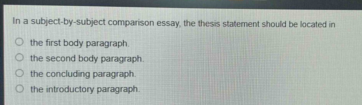 in a subject - by - subject comparison essay, the thesis statement should be located in the first body paragraph. the second body paragraph. the concluding paragraph. the introductory paragraph.