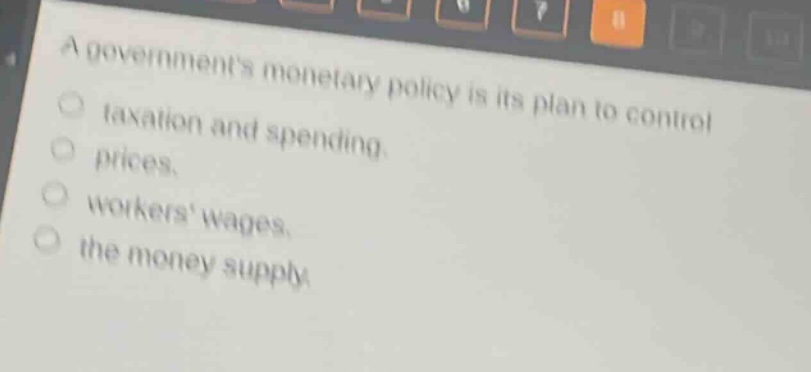 a governments monetary policy is its plan to control\no taxation and spending.\no prices.\no workers wages.\no the money supply.