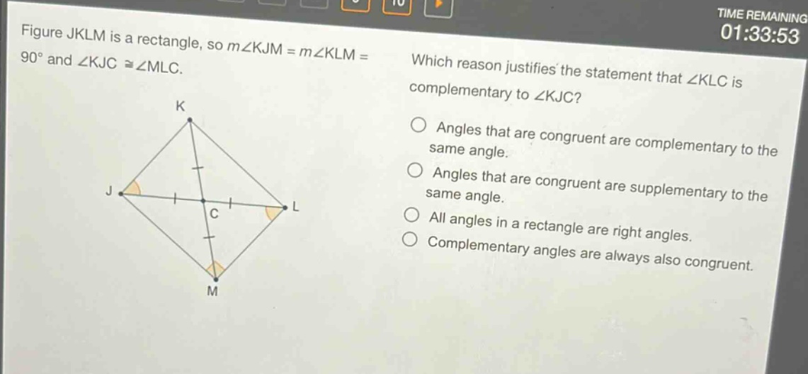 figure jklm is a rectangle, so m∠kjm = m∠klm = 90° and ∠kjc ≅∠mlc. which reason justifies the statement that ∠klc is complementary to ∠kjc? angles that are congruent are complementary to the same angle. angles that are congruent are supplementary to the same angle. all angles in a rectangle are right angles. complementary angles are always also congruent.
