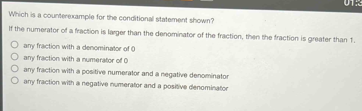 which is a counterexample for the conditional statement shown? if the numerator of a fraction is larger than the denominator of the fraction, then the fraction is greater than 1. any fraction with a denominator of 0 any fraction with a numerator of 0 any fraction with a positive numerator and a negative denominator any fraction with a negative numerator and a positive denominator