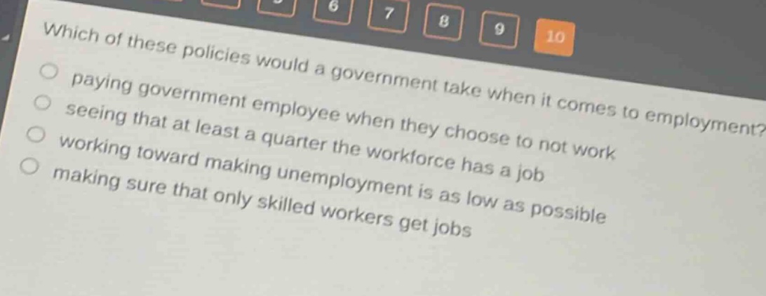 which of these policies would a government take when it comes to employment? paying government employee when they choose to not work seeing that at least a quarter the workforce has a job working toward making unemployment is as low as possible making sure that only skilled workers get jobs