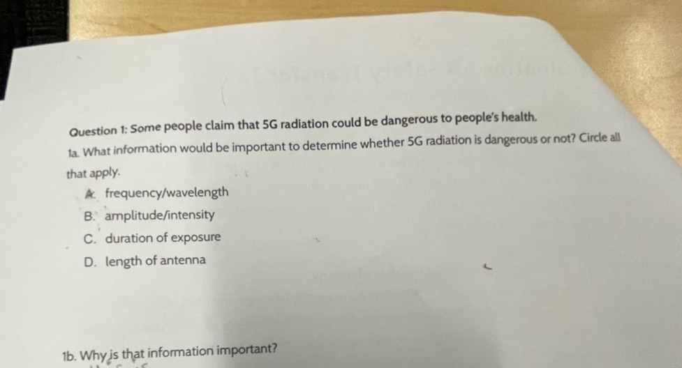 question 1: some people claim that 5g radiation could be dangerous to peoples health. 1a. what information would be important to determine whether 5g radiation is dangerous or not? circle all that apply. a. frequency/wavelength b. amplitude/intensity c. duration of exposure d. length of antenna 1b. why is that information important?
