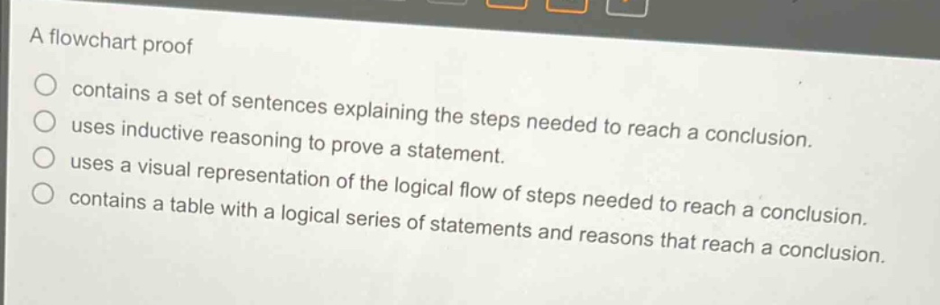 a flowchart proof\ncontains a set of sentences explaining the steps needed to reach a conclusion.\nuses inductive reasoning to prove a statement.\nuses a visual representation of the logical flow of steps needed to reach a conclusion.\ncontains a table with a logical series of statements and reasons that reach a conclusion.