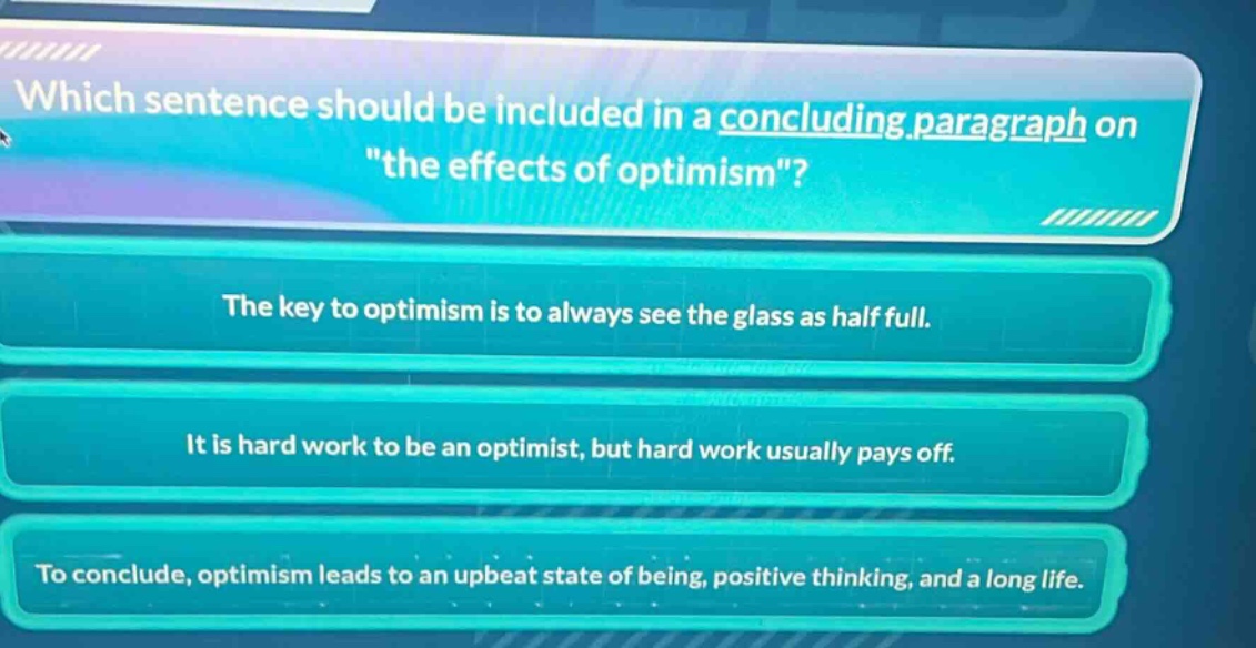 which sentence should be included in a concluding paragraph on \the effects of optimism\? the key to optimism is to always see the glass as half full. it is hard work to be an optimist, but hard work usually pays off. to conclude, optimism leads to an upbeat state of being, positive thinking, and a long life.