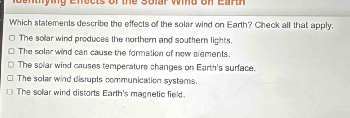 which statements describe the effects of the solar wind on earth? check all that apply. the solar wind produces the northern and southern lights. the solar wind can cause the formation of new elements. the solar wind causes temperature changes on earths surface. the solar wind disrupts communication systems. the solar wind distorts earths magnetic field.