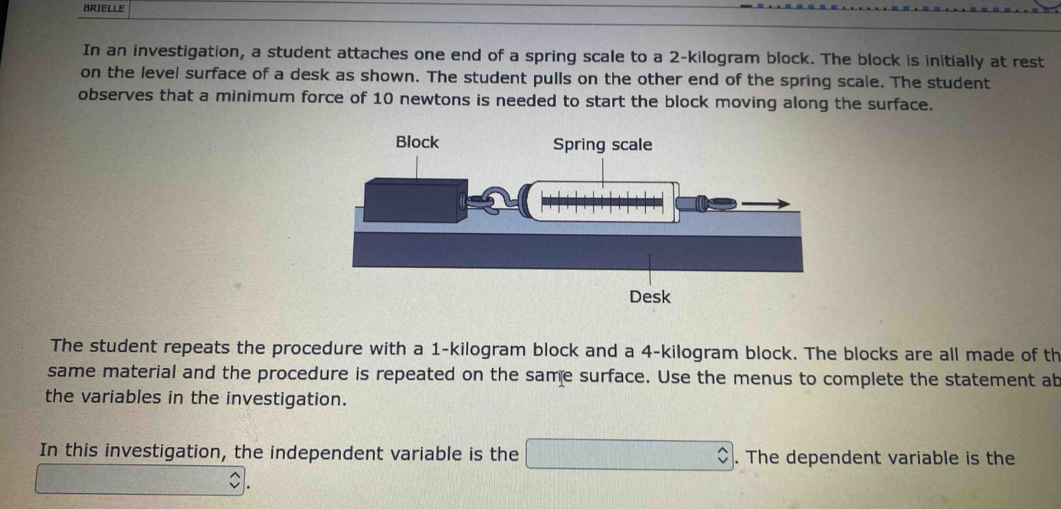 in an investigation, a student attaches one end of a spring scale to a 2 - kilogram block. the block is initially at rest on the level surface of a desk as shown. the student pulls on the other end of the spring scale. the student observes that a minimum force of 10 newtons is needed to start the block moving along the surface. the student repeats the procedure with a 1 - kilogram block and a 4 - kilogram block. the blocks are all made of the same material and the procedure is repeated on the same surface. use the menus to complete the statement about the variables in the investigation. in this investigation, the independent variable is the. the dependent variable is the