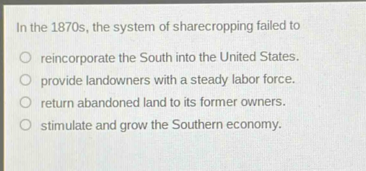 in the 1870s, the system of sharecropping failed to\nreincorporate the south into the united states.\nprovide landowners with a steady labor force.\nreturn abandoned land to its former owners.\nstimulate and grow the southern economy.