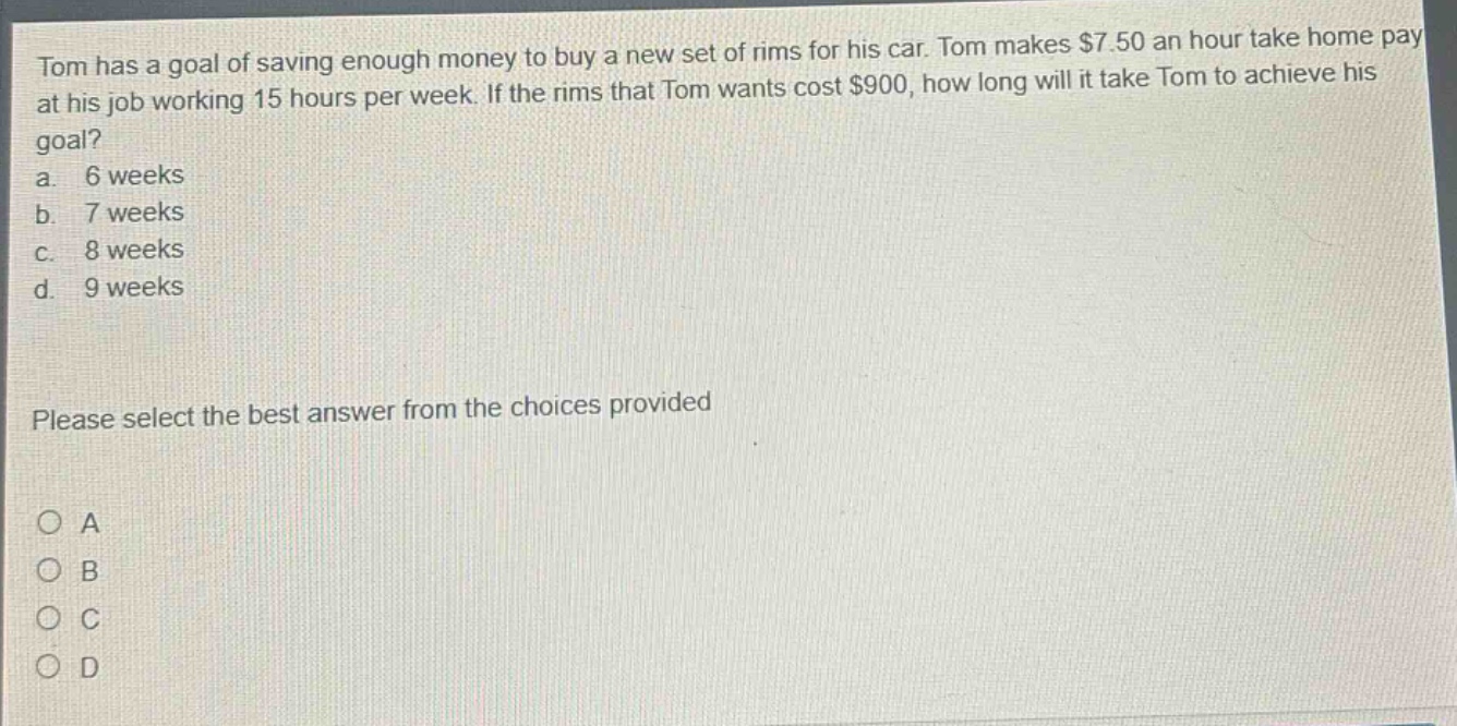 tom has a goal of saving enough money to buy a new set of rims for his car. tom makes $7.50 an hour take home pay at his job working 15 hours per week. if the rims that tom wants cost $900, how long will it take tom to achieve his goal? a. 6 weeks b. 7 weeks c. 8 weeks d. 9 weeks please select the best answer from the choices provided