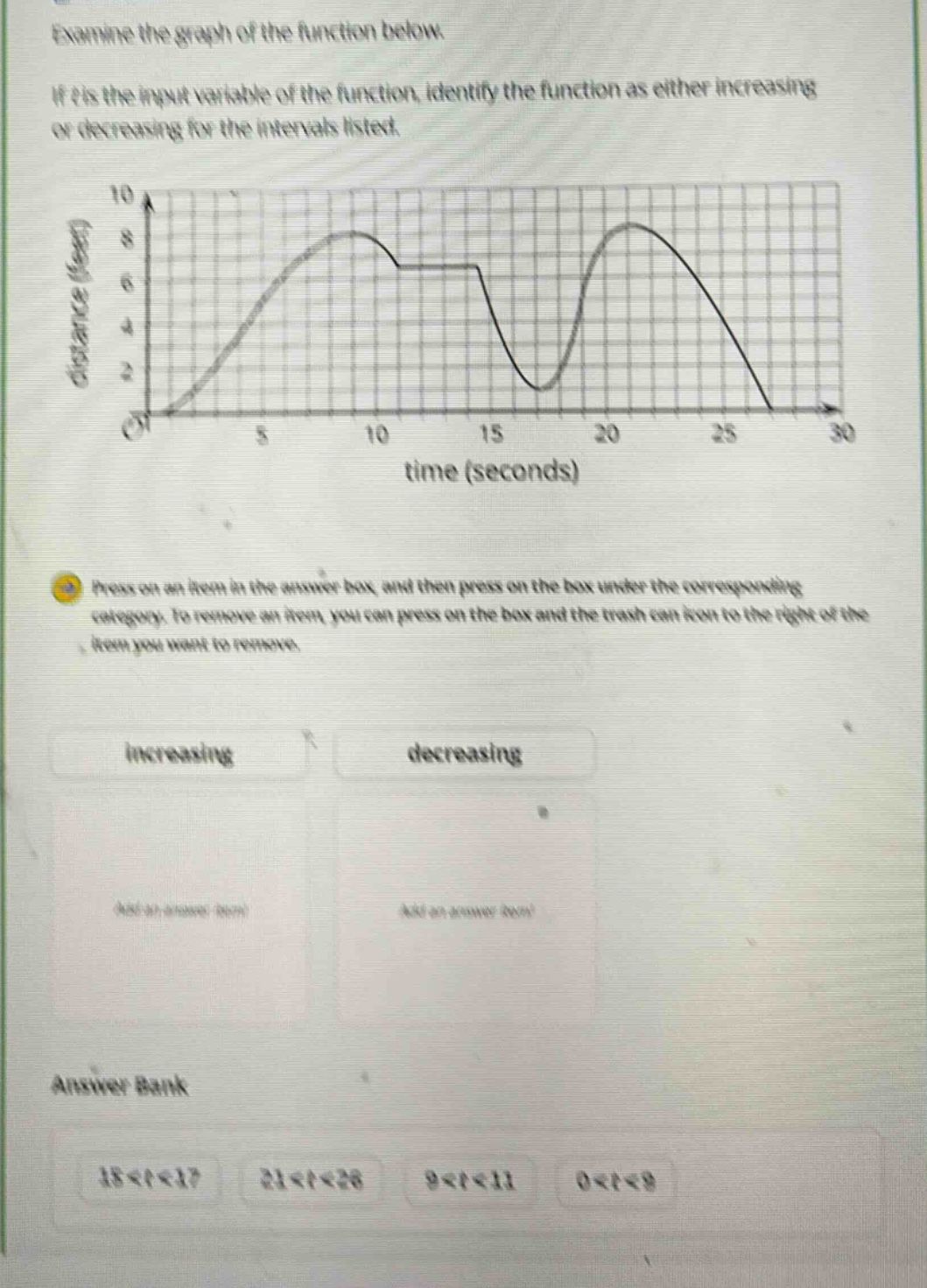 examine the graph of the function below. if t is the input variable of the function, identify the function as either increasing or decreasing for the intervals listed. press on an item in the answer box, and then press on the box under the corresponding category. to remove an item you can press on the box and the trash can icon to the right of the item you want to remove. increasing decreasing answer bank 18<t<27 21<t<28 9<t<11 0<t<9