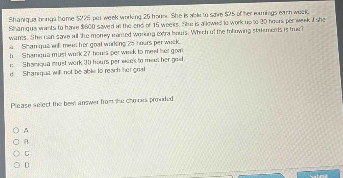 shaniqua brings home $225 per week working 25 hours. she is able to save $25 of her earnings each week. shaniqua wants to have $600 saved at the end of 15 weeks. she is allowed to work up to 30 hours per week if she wants. she can save all the money earned working extra hours. which of the following statements is true? a. shaniqua will meet her goal working 25 hours per week. b. shaniqua must work 27 hours per week to meet her goal. c. shaniqua must work 30 hours per week to meet her goal. d. shaniqua will not be able to reach her goal. please select the best answer from the choices provided