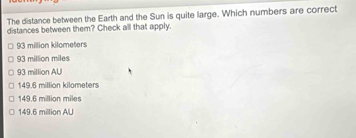 the distance between the earth and the sun is quite large. which numbers are correct distances between them? check all that apply. 93 million kilometers 93 million miles 93 million au 149.6 million kilometers 149.6 million miles 149.6 million au
