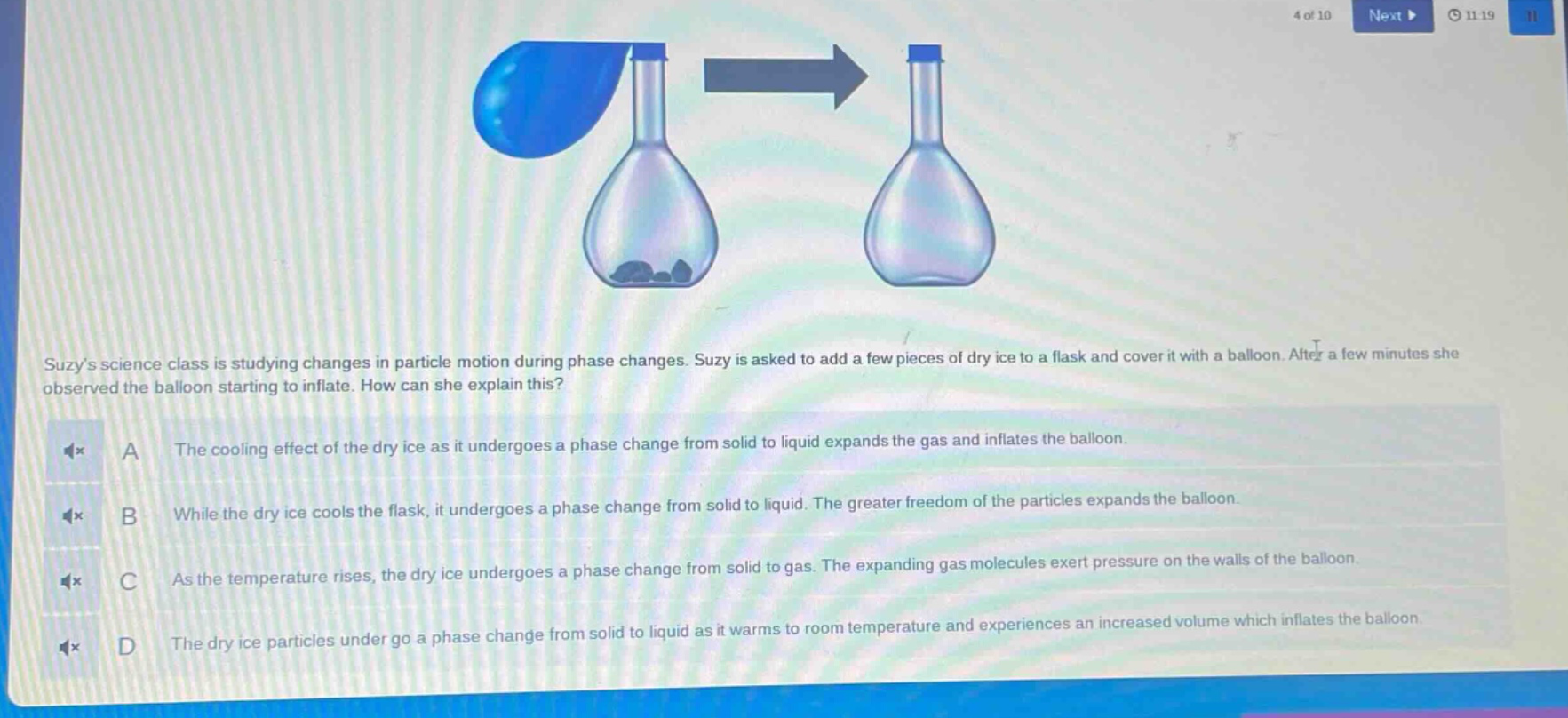 suzys science class is studying changes in particle motion during phase changes. suzy is asked to add a few pieces of dry ice to a flask and cover it with a balloon. after a few minutes she observed the balloon starting to inflate. how can she explain this? a the cooling effect of the dry ice as it undergoes a phase change from solid to liquid expands the gas and inflates the balloon. b while the dry ice cools the flask, it undergoes a phase change from solid to liquid. the greater freedom of the particles expands the balloon. c as the temperature rises, the dry ice undergoes a phase change from solid to gas. the expanding gas molecules exert pressure on the walls of the balloon. d the dry ice particles under go a phase change from solid to liquid as it warms to room temperature and experiences an increased volume which inflates the balloon.