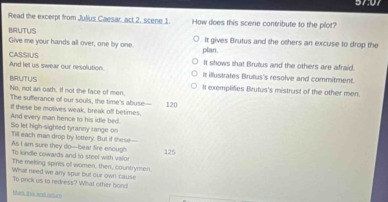 read the excerpt from julius caesar, act 2, scene 1. brutus give me your hands all over, one by one. cassius and let us swear our resolution. brutus no, not an oath. if not the face of men, the sufferance of our souls, the times abuse— if these be motives weak, break off betimes, and every man hence to his idle bed. so let high - sighted tyranny range on till each man drop by lottery. but if these— as i am sure they do—bear fire enough to kindle cowards and to steel with valor the melting spirits of women, then, countrymen, what need we any spur but our own cause to prick us to redress? what other bond how does this scene contribute to the plot? it gives brutus and the others an excuse to drop the plan. it shows that brutus and the others are afraid. it illustrates brutuss resolve and commitment. it exemplifies brutuss mistrust of the other men.