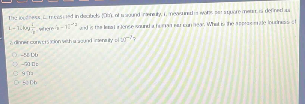 the loudness, l, measured in decibels (db), of a sound intensity, i, measured in watts per square meter, is defined as l = 10log i/i₀, where i₀ = 10⁻¹² and is the least intense sound a human ear can hear. what is the approximate loudness of a dinner conversation with a sound intensity of 10⁻⁷? -58 db -50 db 9 db 50 db