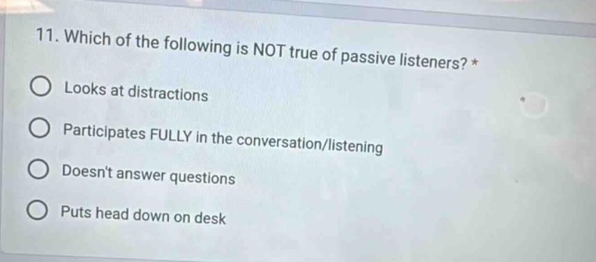 11. which of the following is not true of passive listeners?* looks at distractions participates fully in the conversation/listening doesnt answer questions puts head down on desk