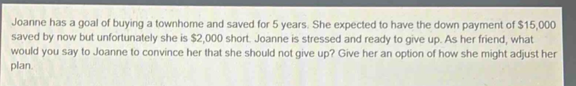 joanne has a goal of buying a townhome and saved for 5 years. she expected to have the down payment of $15,000 saved by now but unfortunately she is $2,000 short. joanne is stressed and ready to give up. as her friend, what would you say to joanne to convince her that she should not give up? give her an option of how she might adjust her plan.