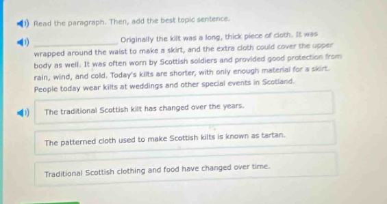 read the paragraph. then, add the best topic sentence. originally the kilt was a long, thick piece of cloth. it was wrapped around the waist to make a skirt, and the extra cloth could cover the upper body as well. it was often worn by scottish soldiers and provided good protection from rain, wind, and cold. todays kilts are shorter, with only enough material for a skirt. people today wear kilts at weddings and other special events in scotland. the traditional scottish kilt has changed over the years. the patterned cloth used to make scottish kilts is known as tartan. traditional scottish clothing and food have changed over time.