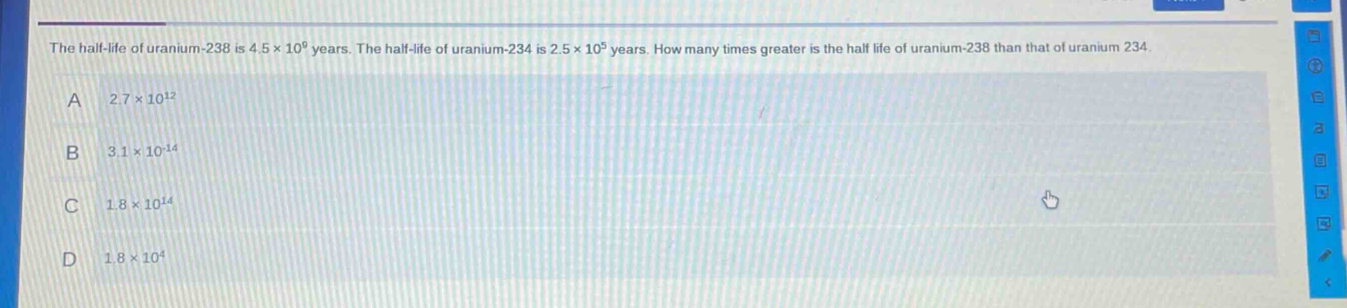 the half - life of uranium - 238 is 4.5×10^9 years. the half - life of uranium - 234 is 2.5×10^5 years. how many times greater is the half life of uranium - 238 than that of uranium 234.\na 2.7×10^12\nb 3.1×10^(-14)\nc 1.8×10^14\nd 1.8×10^4