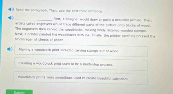read the paragraph. then, add the best topic sentence. first, a designer would draw or paint a beautiful picture. then, artists called engravers would trace different parts of the picture onto blocks of wood. the engravers then carved the woodblocks, making finely detailed wooden stamps. next, a printer painted the woodblocks with ink. finally, the printer carefully pressed the blocks against sheets of paper. making a woodblock print included carving stamps out of wood. creating a woodblock print used to be a multi - step process. woodblock prints were sometimes used to create beautiful calendars.