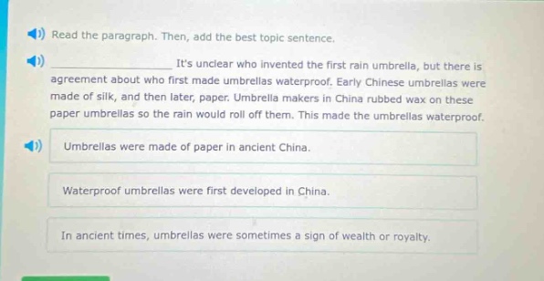 read the paragraph. then, add the best topic sentence. its unclear who invented the first rain umbrella, but there is agreement about who first made umbrellas waterproof. early chinese umbrellas were made of silk, and then later, paper. umbrella makers in china rubbed wax on these paper umbrellas so the rain would roll off them. this made the umbrellas waterproof. umbrellas were made of paper in ancient china. waterproof umbrellas were first developed in china. in ancient times, umbrellas were sometimes a sign of wealth or royalty.