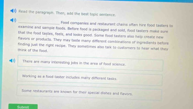 read the paragraph. then, add the best topic sentence. food companies and restaurant chains often hire food tasters to examine and sample foods. before food is packaged and sold, food tasters make sure that the food tastes, feels, and looks good. some food tasters also help create new flavors or products. they may taste many different combinations of ingredients before finding just the right recipe. they sometimes also talk to customers to hear what they think of the food. there are many interesting jobs in the area of food science. working as a food taster includes many different tasks. some restaurants are known for their special dishes and flavors.