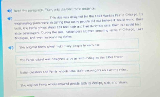 read the paragraph. then, add the best topic sentence. this ride was designed for the 1893 worlds fair in chicago. its engineering plans were so daring that many people did not believe it would work. once built, the ferris wheel soared 264 feet high and had thirty - six cars. each car could hold sixty passengers. during the ride, passengers enjoyed stunning views of chicago, lake michigan, and even surrounding states. the original ferris wheel held many people in each car. the ferris wheel was designed to be as astounding as the eiffel tower. roller coasters and ferris wheels take their passengers on exciting rides. the original ferris wheel amazed people with its design, size, and views.