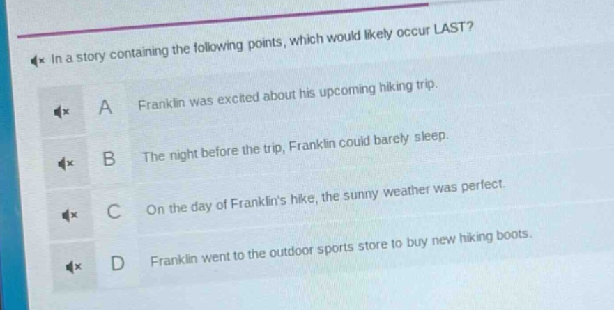 in a story containing the following points, which would likely occur last? a franklin was excited about his upcoming hiking trip. b the night before the trip, franklin could barely sleep. c on the day of franklins hike, the sunny weather was perfect. d franklin went to the outdoor sports store to buy new hiking boots.