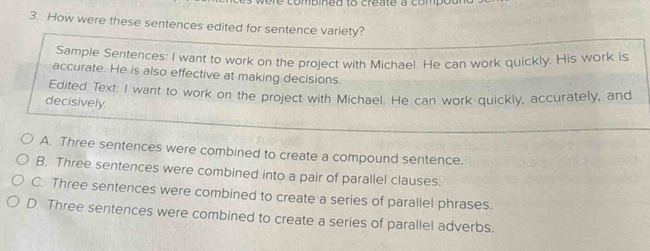 3. how were these sentences edited for sentence variety? sample sentences: i want to work on the project with michael. he can work quickly. his work is accurate. he is also effective at making decisions. edited text: i want to work on the project with michael. he can work quickly, accurately, and decisively. a. three sentences were combined to create a compound sentence. b. three sentences were combined to create a compound sentence. c. three sentences were combined into a pair of parallel clauses. d. three sentences were combined to create a series of parallel phrases. three sentences were combined to create a series of parallel adverbs.