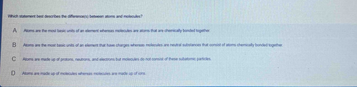 which statement best describes the difference(s) between atoms and molecules? a atoms are the most basic units of an element whereas molecules are atoms that are chemically bonded together. b atoms are the most basic units of an element that have charges whereas molecules are neutral substances that consist of atoms chemically bonded together. c atoms are made up of protons, neutrons, and electrons but molecules do not consist of these subatomic particles. d atoms are made up of molecules whereas molecules are made up of ions.
