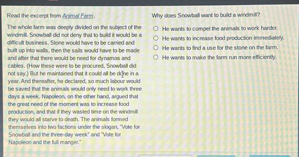 read the excerpt from animal farm. the whole farm was deeply divided on the subject of the windmill. snowball did not deny that to build it would be a difficult business. stone would have to be carried and built up into walls, then the sails would have to be made and after that there would be need for dynamos and cables. (how these were to be procured, snowball did not say.) but he maintained that it could all be done in a year. and thereafter, he declared, so much labour would be saved that the animals would only need to work three days a week. napoleon, on the other hand, argued that the great need of the moment was to increase food production, and that if they wasted time on the windmill they would all starve to death. the animals formed themselves into two factions under the slogan, \vote for snowball and the three - day week\ and \vote for napoleon and the full manger.\ why does snowball want to build a windmill? he wants to compel the animals to work harder. he wants to increase food production immediately. he wants to find a use for the stone on the farm. he wants to make the farm run more efficiently.