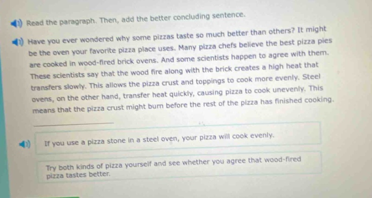 read the paragraph. then, add the better concluding sentence. have you ever wondered why some pizzas taste so much better than others? it might be the oven your favorite pizza place uses. many pizza chefs believe the best pizza pies are cooked in wood - fired brick ovens. and some scientists happen to agree with them. these scientists say that the wood fire along with the brick creates a high heat that transfers more evenly. steel ovens, on the other hand, transfer heat quickly, causing pizza to cook unevenly. this means that the pizza crust might burn before the rest of the pizza has finished cooking. if you use a pizza stone in a steel oven, your pizza will cook evenly. try both kinds of pizza yourself and see whether you agree that wood - fired pizza tastes better.