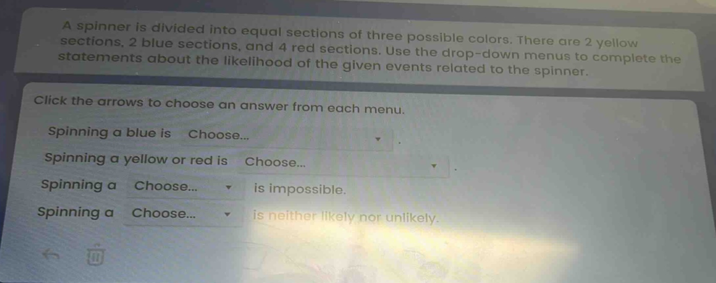 a spinner is divided into equal sections of three possible colors. there are 2 yellow sections, 2 blue sections, and 4 red sections. use the drop - down menus to complete the statements about the likelihood of the given events related to the spinner. click the arrows to choose an answer from each menu. spinning a blue is choose... spinning a yellow or red is choose... spinning a choose... is impossible. spinning a choose... is neither likely nor unlikely.