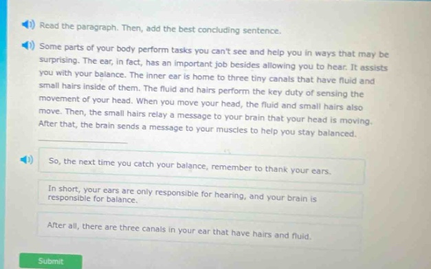 read the paragraph. then, add the best concluding sentence. some parts of your body perform tasks you cant see and help you in ways that may be surprising. the ear, in fact, has an important job besides allowing you to hear. it assists you with your balance. the inner ear is home to three tiny canals that have fluid and small hairs inside of them. the fluid and hairs perform the key duty of sensing the movement of your head. when you move your head, the fluid and small hairs also move. then, the small hairs relay a message to your brain that your head is moving. after that, the brain sends a message to your muscles to help you stay balanced. so, the next time you catch your balance, remember to thank your ears. in short, your ears are only responsible for hearing, and your brain is responsible for balance. after all, there are three canals in your ear that have hairs and fluid.