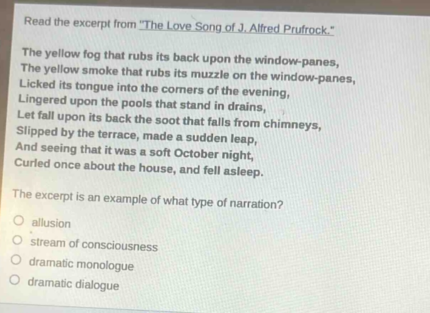 read the excerpt from \the love song of j. alfred prufrock.\ the yellow fog that rubs its back upon the window - panes, the yellow smoke that rubs its muzzle on the window - panes, licked its tongue into the corners of the evening, lingered upon the pools that stand in drains, let fall upon its back the soot that falls from chimneys, slipped by the terrace, made a sudden leap, and seeing that it was a soft october night, curled once about the house, and fell asleep. the excerpt is an example of what type of narration? allusion stream of consciousness dramatic monologue dramatic dialogue