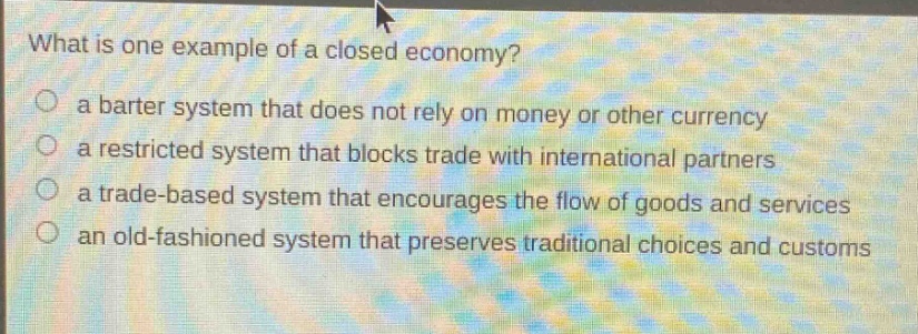 what is one example of a closed economy? a barter system that does not rely on money or other currency a restricted system that blocks trade with international partners a trade - based system that encourages the flow of goods and services an old - fashioned system that preserves traditional choices and customs