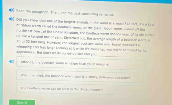read the paragraph. then add the best concluding sentence. did you know that one of the longest animals in the world is a worm? in fact, its a kind of ribbon worm called the bootlace worm, or the giant ribbon worm. found off the northwest coast of the united kingdom, the bootlace worm spends most of its life curled up like a tangled ball of yarn. stretched out, the average length of a bootlace worm is 16 to 32 feet long. however, the longest bootlace worm ever found measured a whopping 180 feet long! looking at it while its curled up, you might be fooled by its appearance. but dont let its curled - up size fool you. after all, the bootlace worm is longer than youd imagine! when handled, the bootlace worm squirts a sticky, poisonous substance. the bootlace worm can be seen in the united kingdom.
